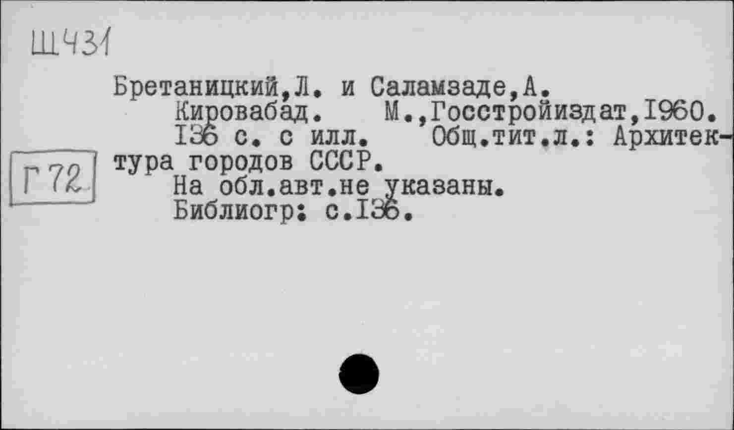 ﻿LLL43Ï
Г 72
Бретаницкий,Л. и Саламзаде,А.
Кировабад. М.,Госстройиздат,1960.
136 с. с илл. Общ.тит.л.: Архитектура городов СССР.
На обл.авт.не указаны.
Библиогр; с.136.